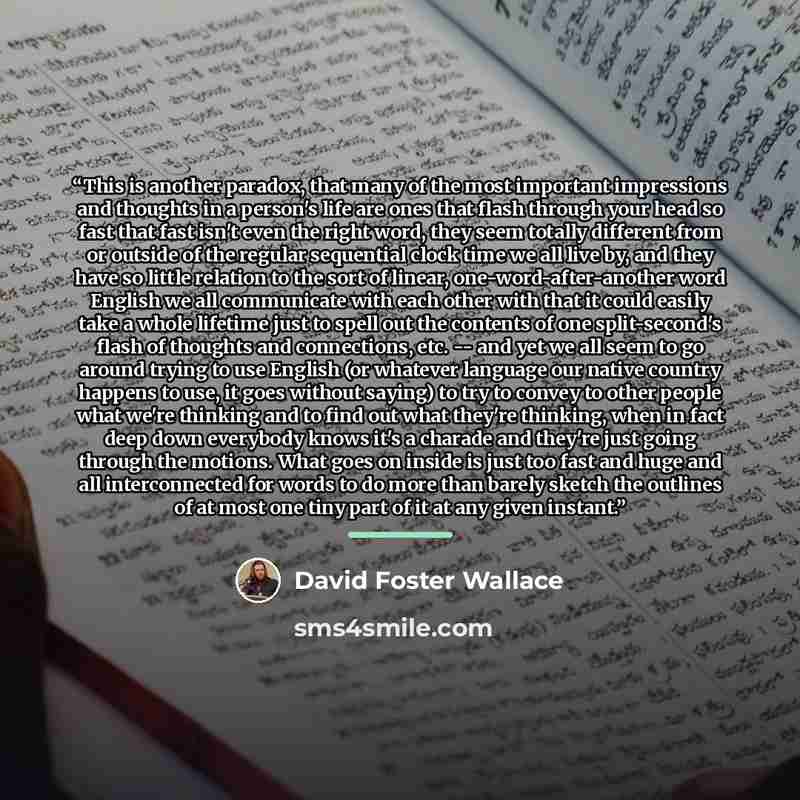 “This is another paradox, that many of the most important impressions and thoughts in a person's life are ones that flash through your head so fast that fast isn't even the right word, they seem totally different from or outside of the regular sequential clock time we all live by, and they have so…” quote by David Foster Wallace