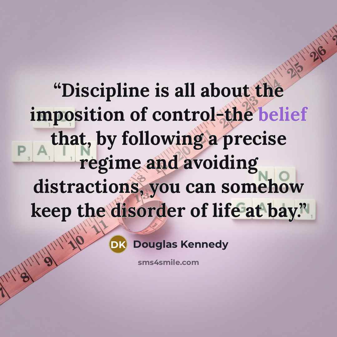 “Discipline is all about the imposition of control-the belief that, by following a precise regime and avoiding distractions, you can somehow keep the disorder of life at bay.” quote by Douglas Kennedy