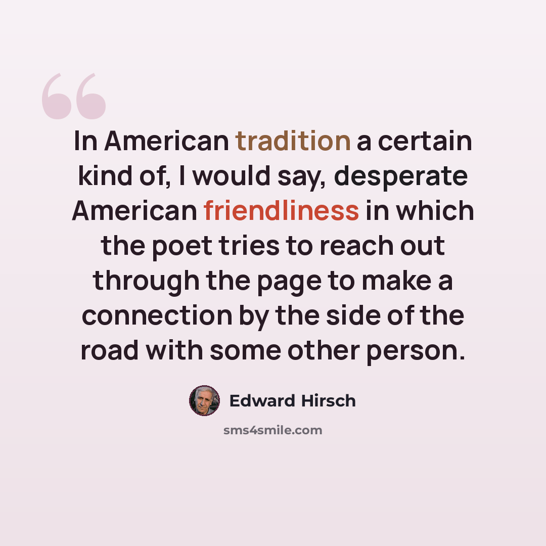 “In American tradition a certain kind of, I would say, desperate American friendliness in which the poet tries to reach out through the page to make a connection by the side of the road with some other person.” quote by Edward Hirsch