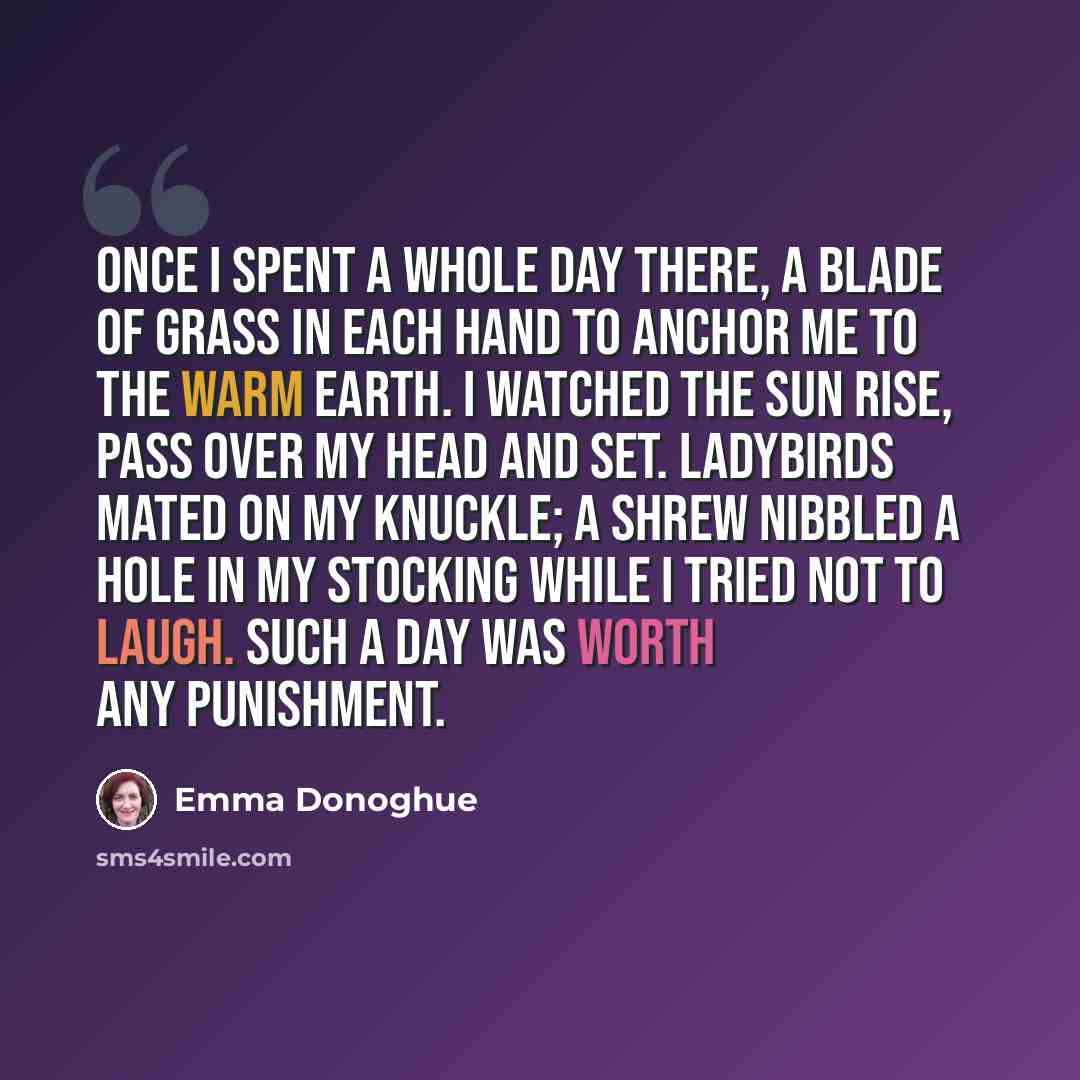 “Once I spent a whole day there, a blade of grass in each hand to anchor me to the warm earth. I watched the sun rise, pass over my head and set. Ladybirds mated on my knuckle; a shrew nibbled a hole in my stocking while I tried not to laugh. Such a day was worth any punishment.” quote by Emma Donoghue