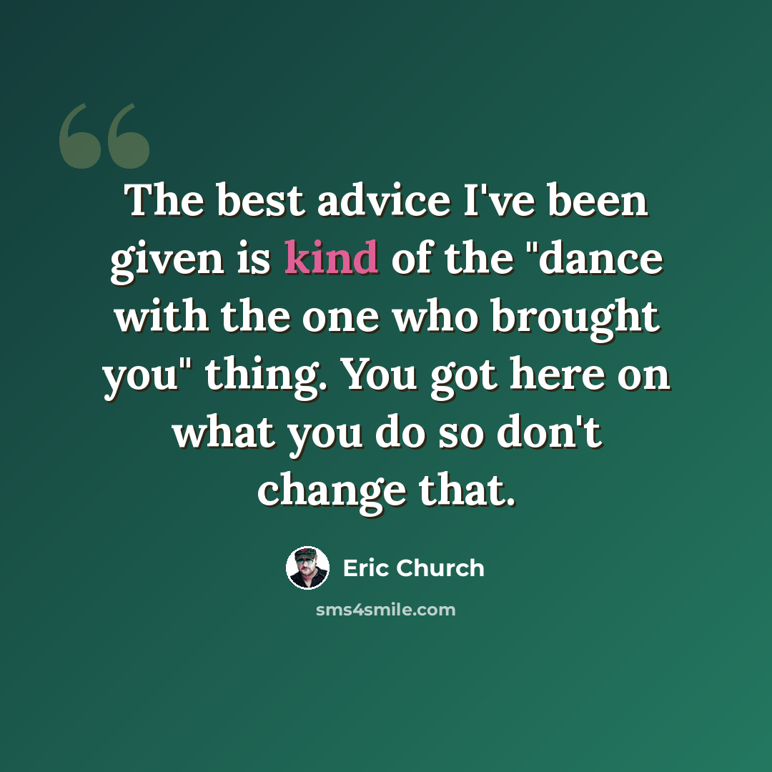 “The best advice I've been given is kind of the "dance with the one who brought you" thing. You got here on what you do so don't change that.” quote by Eric Church