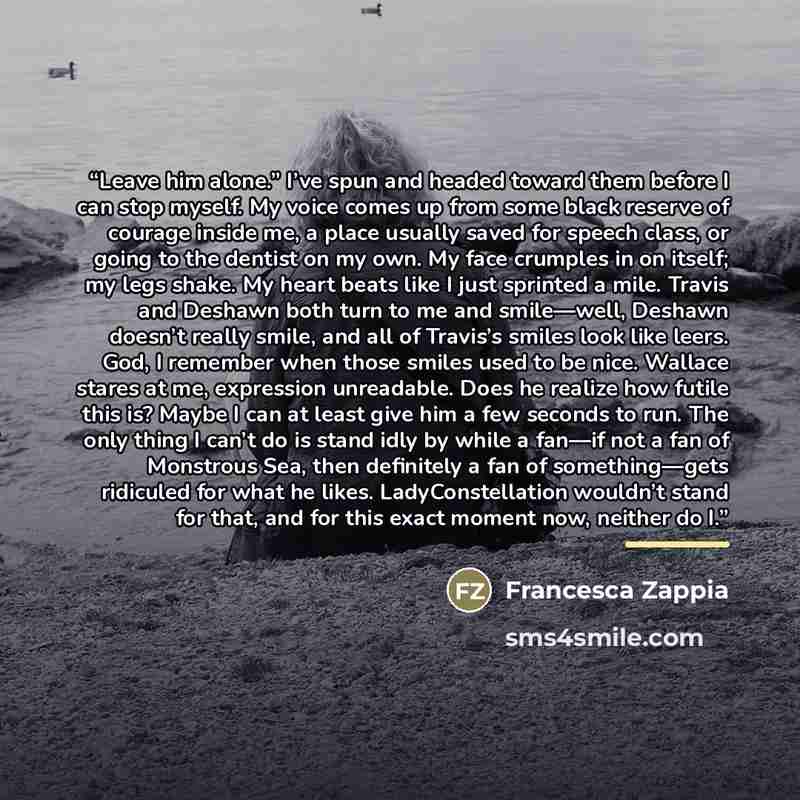 “Leave him alone.” I’ve spun and headed toward them before I can stop myself. My voice comes up from some black reserve of courage inside me, a place usually saved for speech class, or going to the dentist on my own. My face crumples in on itself; my legs shake. My heart beats like I just sprinted…” quote by Francesca Zappia