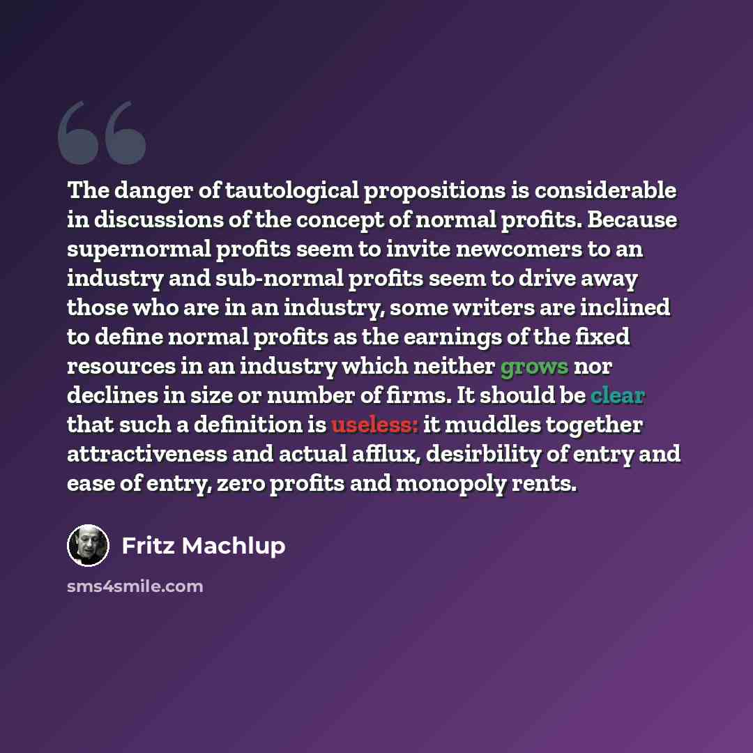 “The danger of tautological propositions is considerable in discussions of the concept of normal profits. Because supernormal profits seem to invite newcomers to an industry and sub-normal profits seem to drive away those who are in an industry, some writers are inclined to define normal profits as…” quote by Fritz Machlup