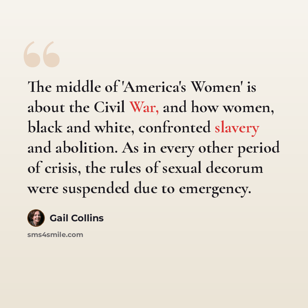 “The middle of 'America's Women' is about the Civil War, and how women, black and white, confronted slavery and abolition. As in every other period of crisis, the rules of sexual decorum were suspended due to emergency.” quote by Gail Collins
