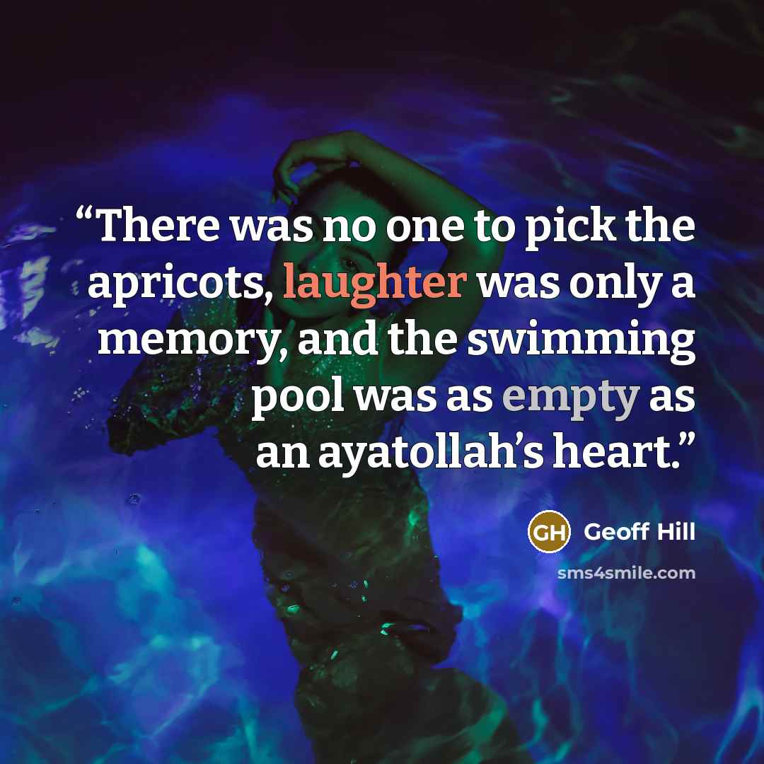 “There was no one to pick the apricots, laughter was only a memory, and the swimming pool was as empty as an ayatollah’s heart.” quote by Geoff Hill