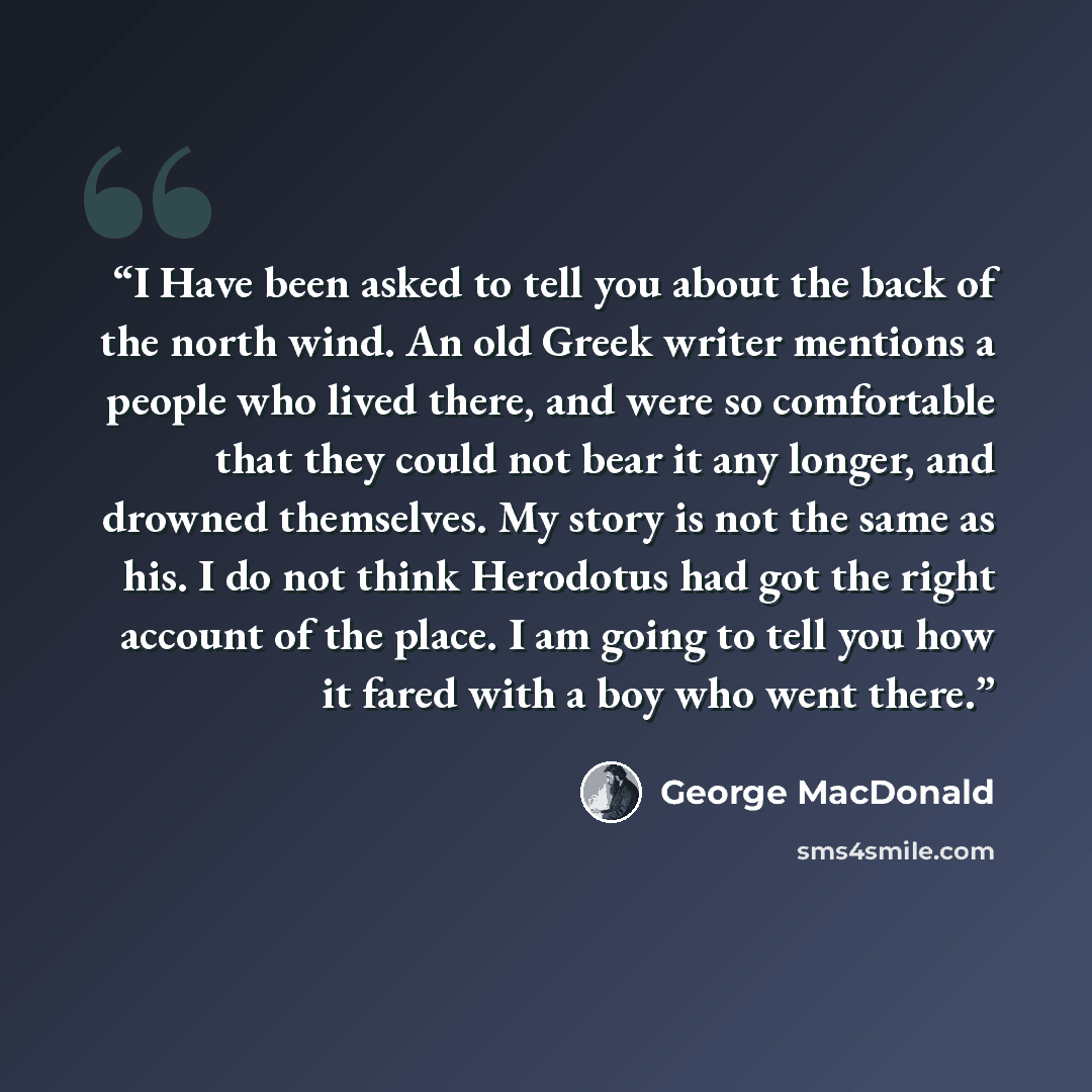 “I Have been asked to tell you about the back of the north wind. An old Greek writer mentions a people who lived there, and were so comfortable that they could not bear it any longer, and drowned themselves. My story is not the same as his. I do not think Herodotus had got the right account of the…” quote by George MacDonald