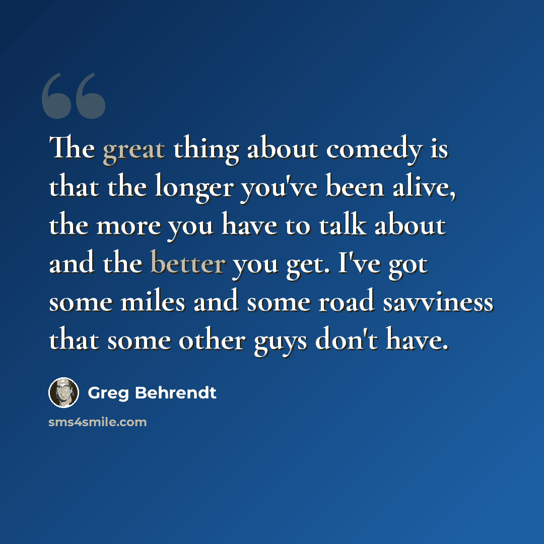 “The great thing about comedy is that the longer you've been alive, the more you have to talk about and the better you get. I've got some miles and some road savviness that some other guys don't have.” quote by Greg Behrendt