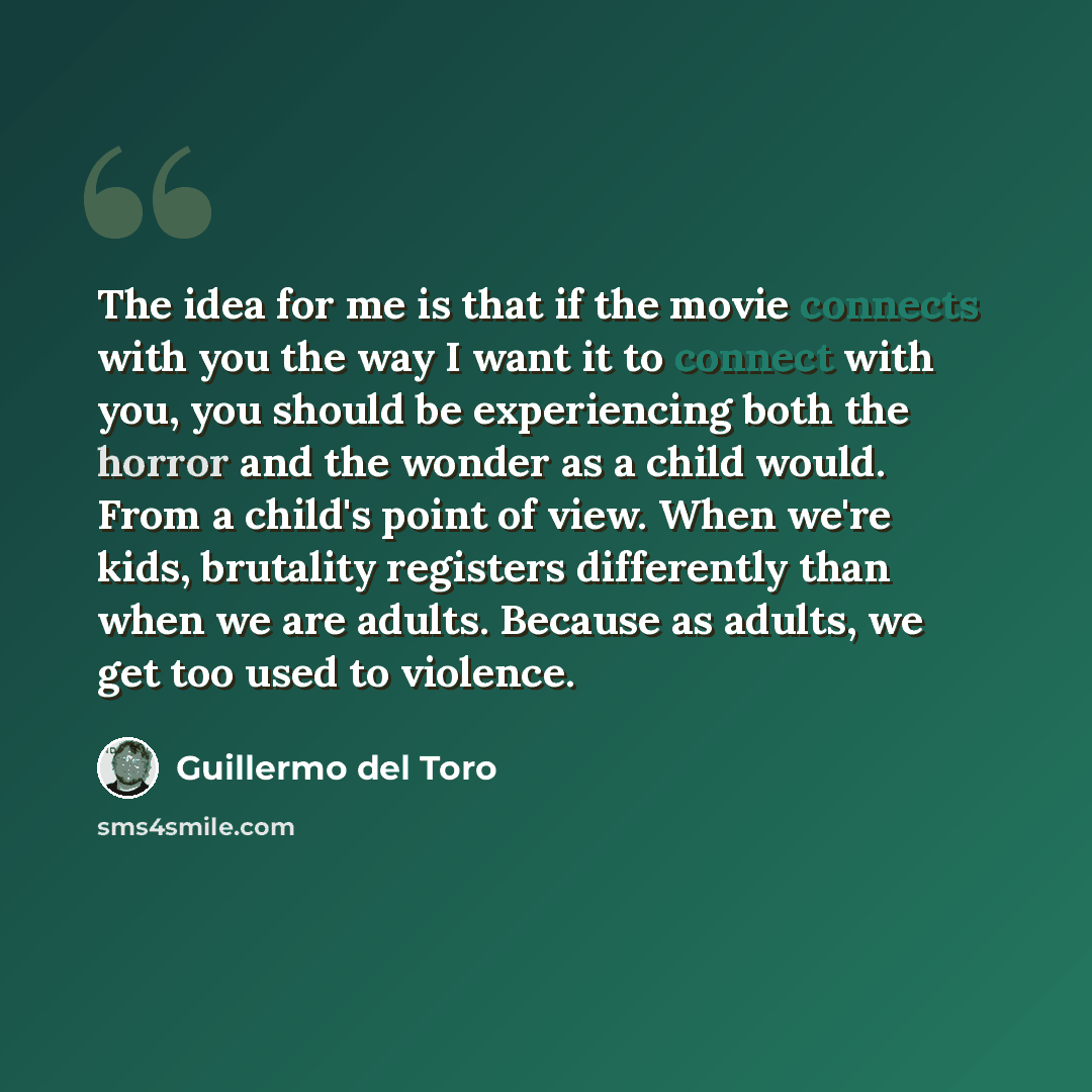 “The idea for me is that if the movie connects with you the way I want it to connect with you, you should be experiencing both the horror and the wonder as a child would. From a child's point of view. When we're kids, brutality registers differently than when we are adults. Because as adults, we…” quote by Guillermo del Toro