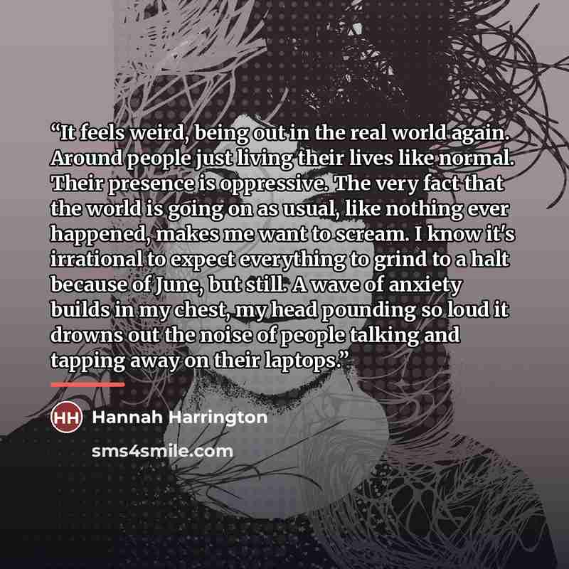 “It feels weird, being out in the real world again. Around people just living their lives like normal. Their presence is oppressive. The very fact that the world is going on as usual, like nothing ever happened, makes me want to scream. I know it's irrational to expect everything to grind to a halt…” quote by Hannah Harrington