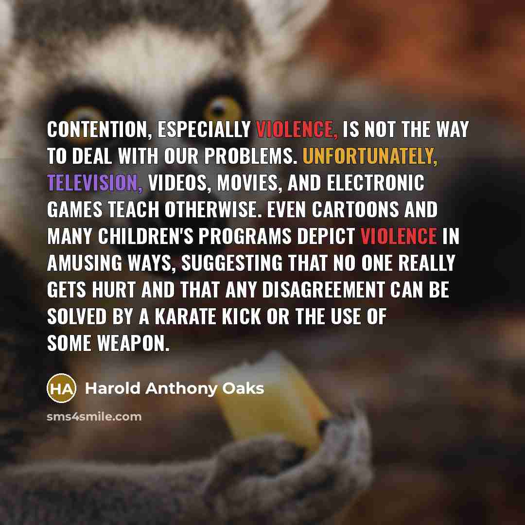 “Contention, especially violence, is not the way to deal with our problems. Unfortunately, television, videos, movies, and electronic games teach otherwise. Even cartoons and many children's programs depict violence in amusing ways, suggesting that no one really gets hurt and that any disagreement…” quote by Harold Anthony Oaks