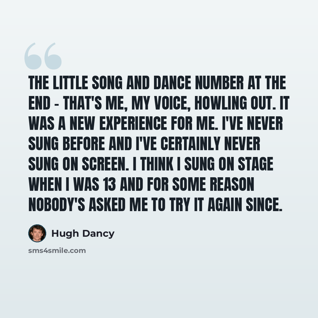 “The little song and dance number at the end - that's me, my voice, howling out. It was a new experience for me. I've never sung before and I've certainly never sung on screen. I think I sung on stage when I was 13 and for some reason nobody's asked me to try it again since.” quote by Hugh Dancy