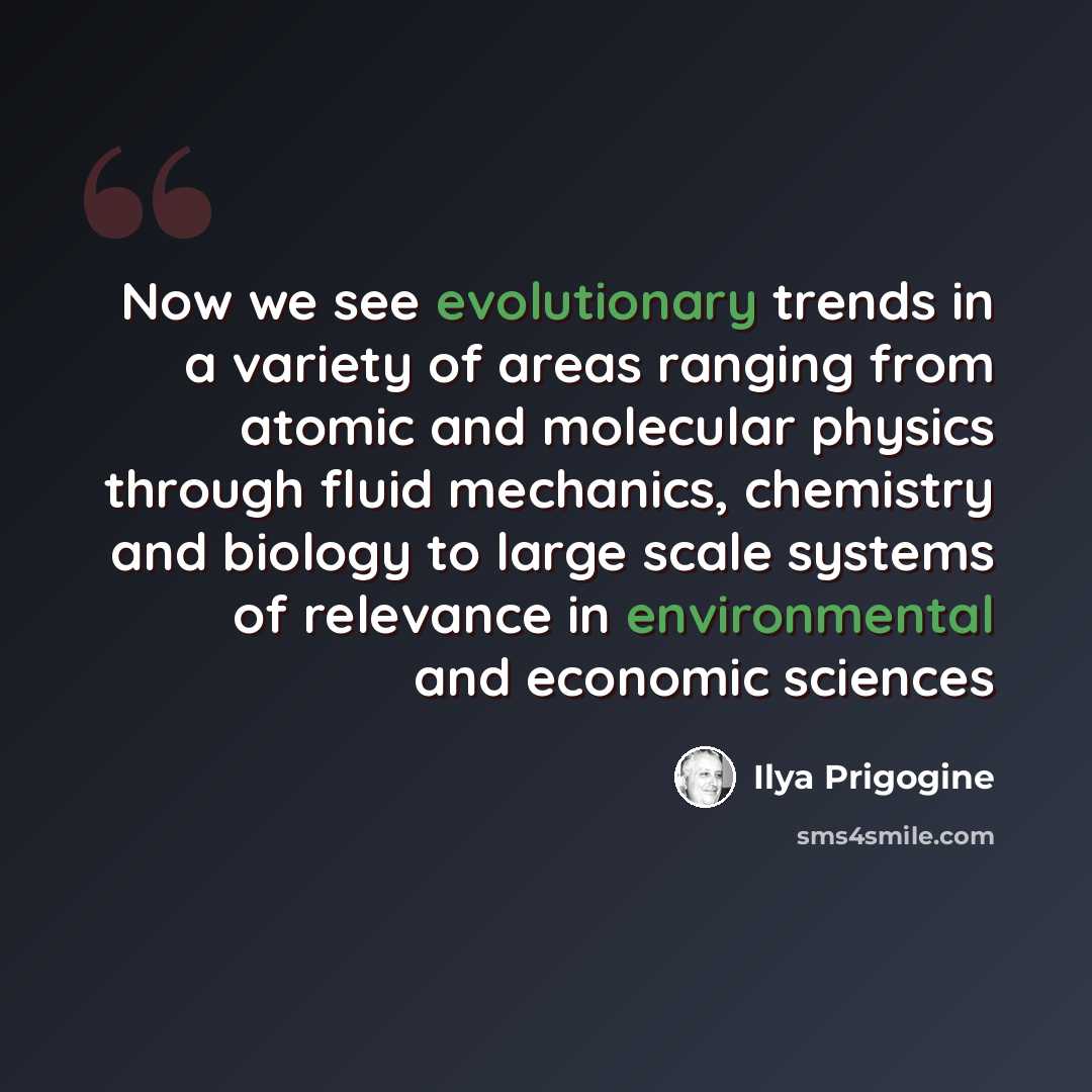 “Now we see evolutionary trends in a variety of areas ranging from atomic and molecular physics through fluid mechanics, chemistry and biology to large scale systems of relevance in environmental and economic sciences” quote by Ilya Prigogine