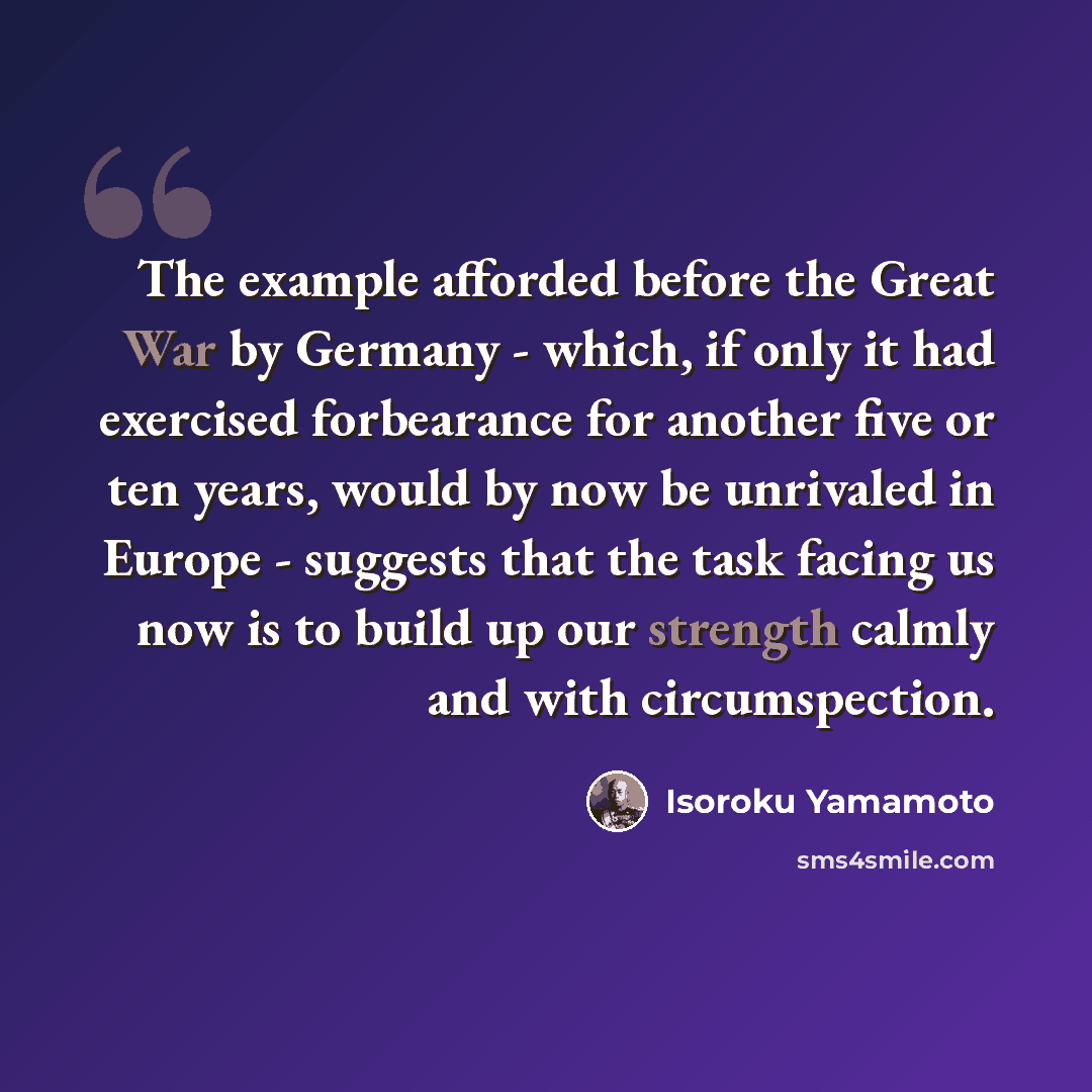“The example afforded before the Great War by Germany - which, if only it had exercised forbearance for another five or ten years, would by now be unrivaled in Europe - suggests that the task facing us now is to build up our strength calmly and with circumspection.” quote by Isoroku Yamamoto