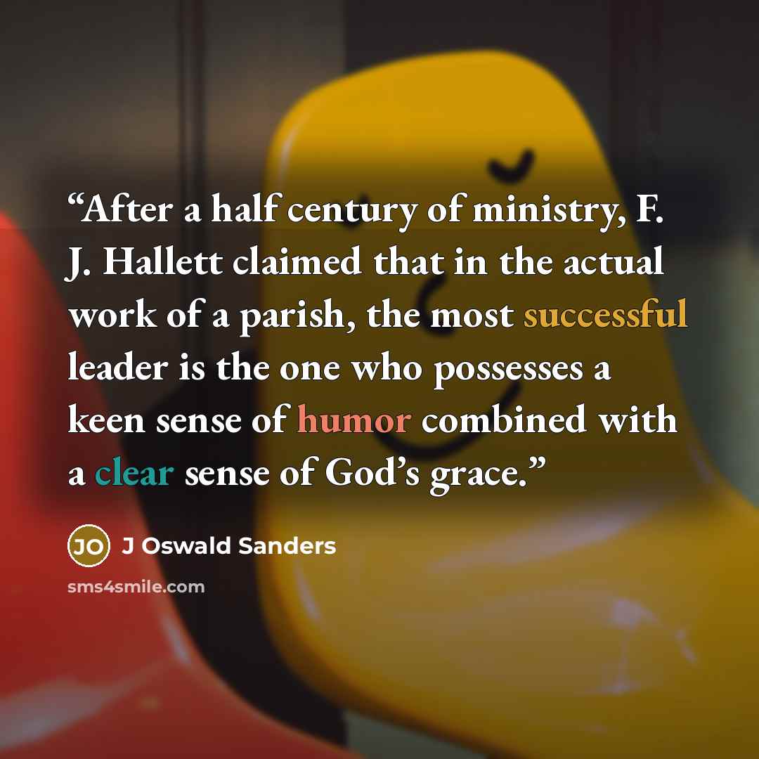 “After a half century of ministry, F. J. Hallett claimed that in the actual work of a parish, the most successful leader is the one who possesses a keen sense of humor combined with a clear sense of God’s grace.” quote by J Oswald Sanders