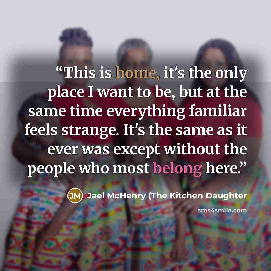 “This is home, it's the only place I want to be, but at the same time everything familiar feels strange. It's the same as it ever was except without the people who most belong here.” quote by Jael McHenry (The Kitchen Daughter