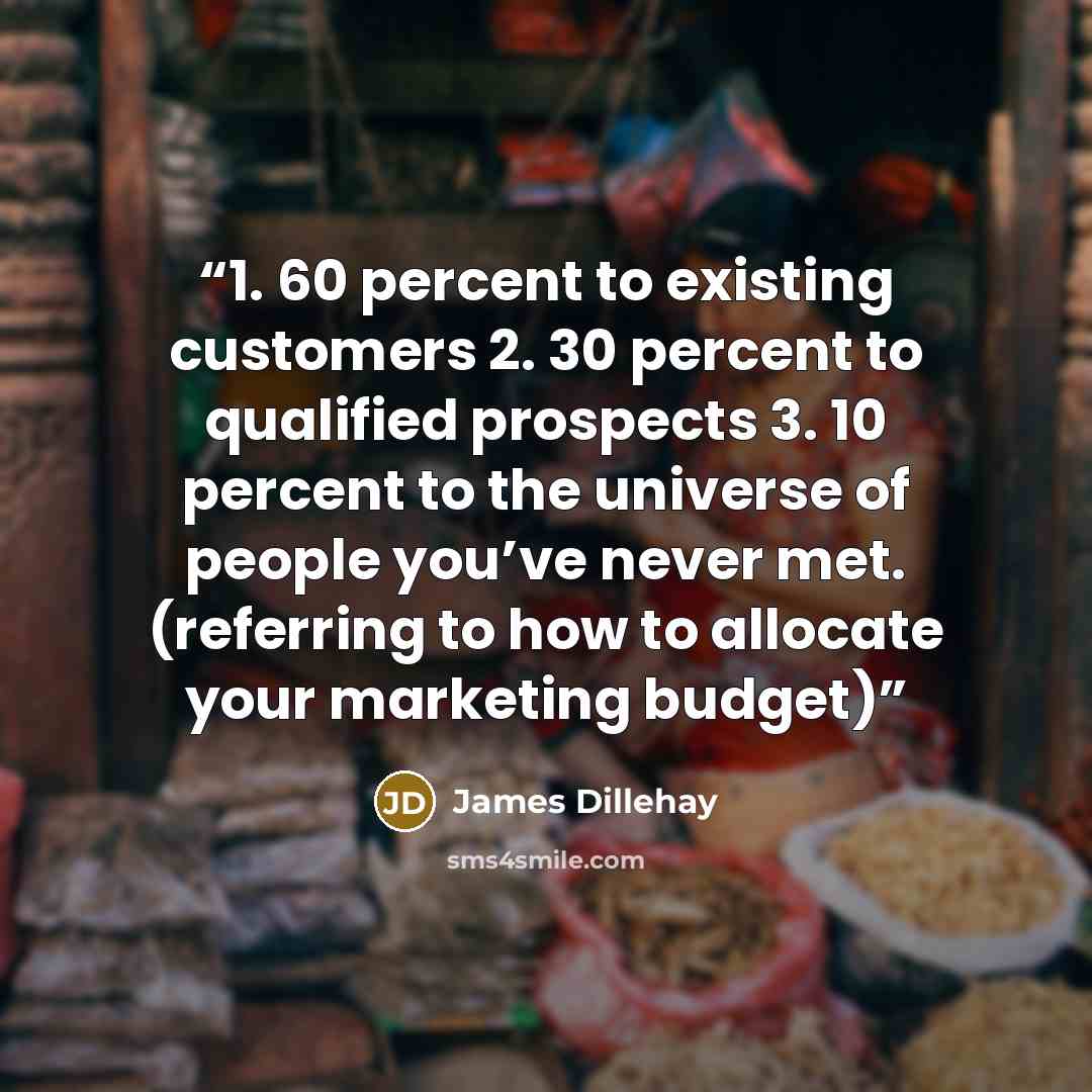 “1. 60 percent to existing customers 2. 30 percent to qualified prospects 3. 10 percent to the universe of people you’ve never met. (referring to how to allocate your marketing budget)” quote by James Dillehay