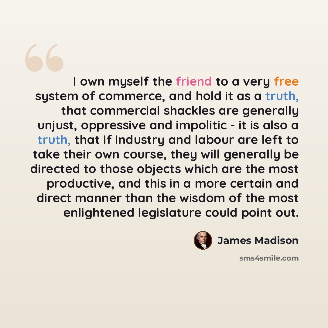 “I own myself the friend to a very free system of commerce, and hold it as a truth, that commercial shackles are generally unjust, oppressive and impolitic - it is also a truth, that if industry and labour are left to take their own course, they will generally be directed to those objects which are…” quote by James Madison