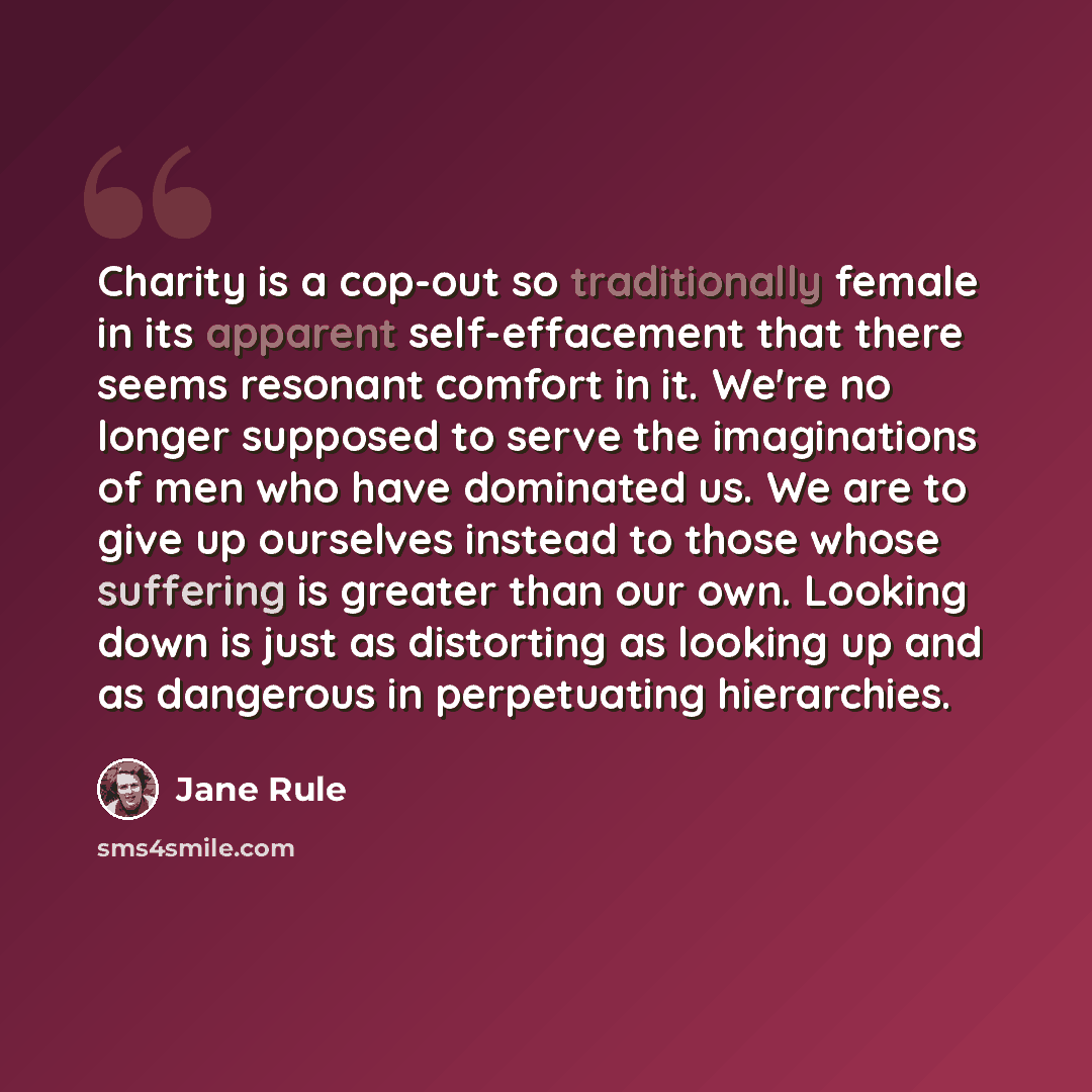 “Charity is a cop-out so traditionally female in its apparent self-effacement that there seems resonant comfort in it. We're no longer supposed to serve the imaginations of men who have dominated us. We are to give up ourselves instead to those whose suffering is greater than our own. Looking down…” quote by Jane Rule