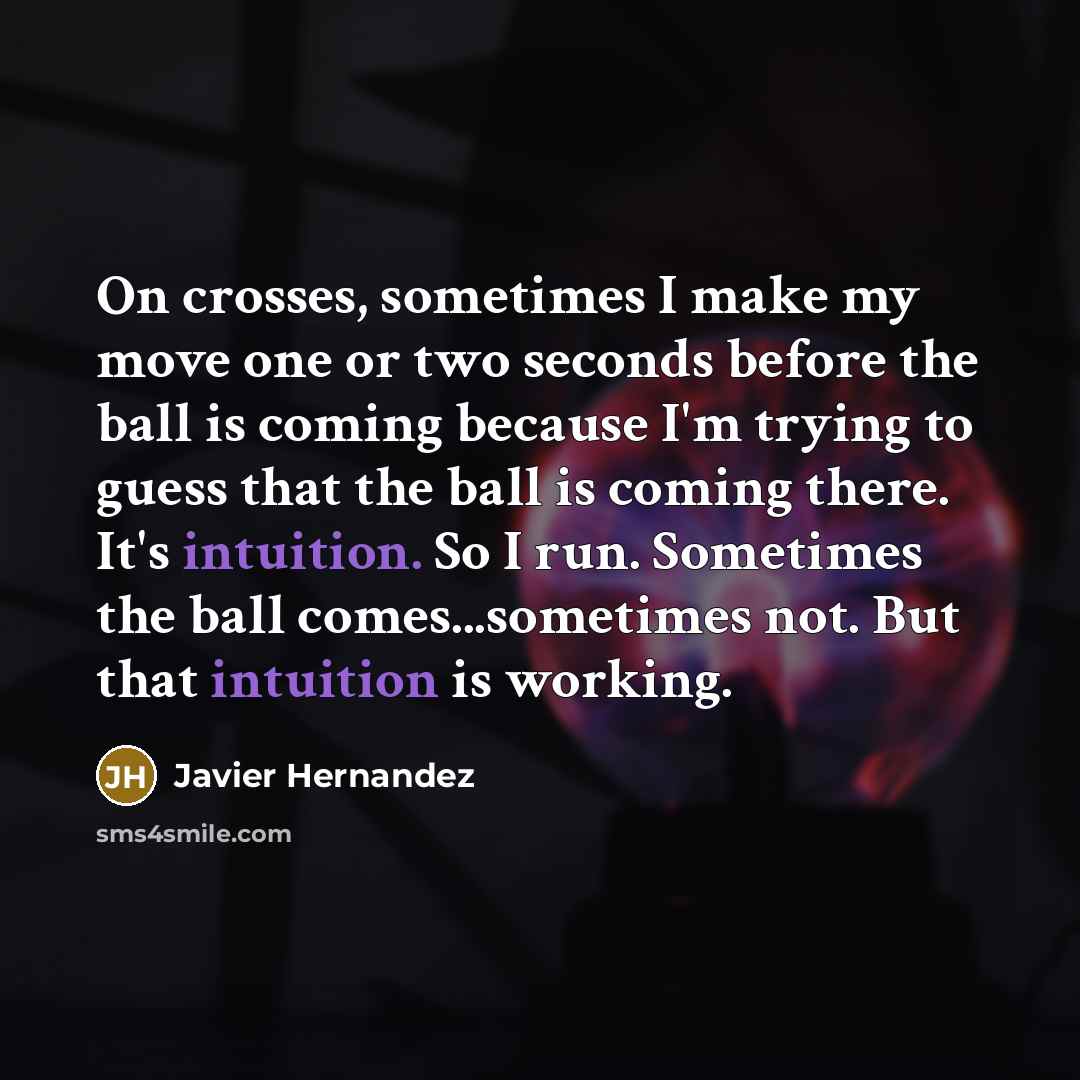 “On crosses, sometimes I make my move one or two seconds before the ball is coming because I'm trying to guess that the ball is coming there. It's intuition. So I run. Sometimes the ball comes...sometimes not. But that intuition is working.” quote by Javier Hernandez