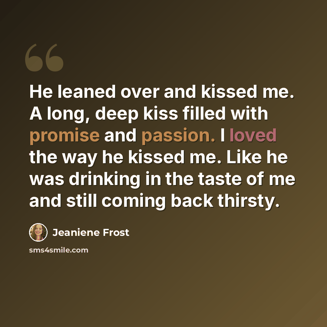 “He leaned over and kissed me. A long, deep kiss filled with promise and passion. I loved the way he kissed me. Like he was drinking in the taste of me and still coming back thirsty.” quote by Jeaniene Frost