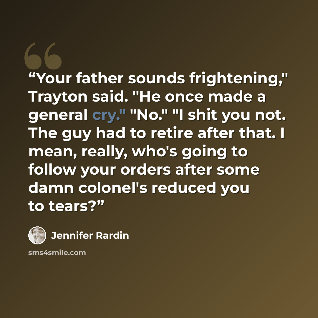 “Your father sounds frightening," Trayton said. "He once made a general cry." "No." "I shit you not. The guy had to retire after that. I mean, really, who's going to follow your orders after some damn colonel's reduced you to tears?” quote by Jennifer Rardin