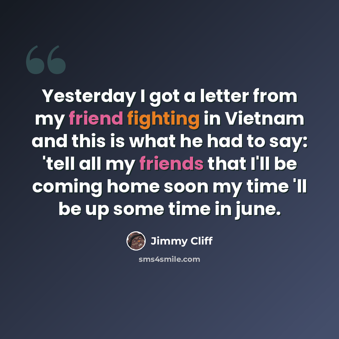 “Yesterday I got a letter from my friend fighting in Vietnam and this is what he had to say: 'tell all my friends that I'll be coming home soon my time 'll be up some time in june.” quote by Jimmy Cliff