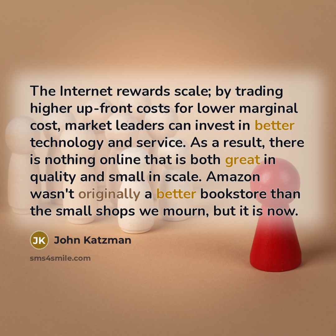 “The Internet rewards scale; by trading higher up-front costs for lower marginal cost, market leaders can invest in better technology and service. As a result, there is nothing online that is both great in quality and small in scale. Amazon wasn't originally a better bookstore than the small shops…” quote by John Katzman