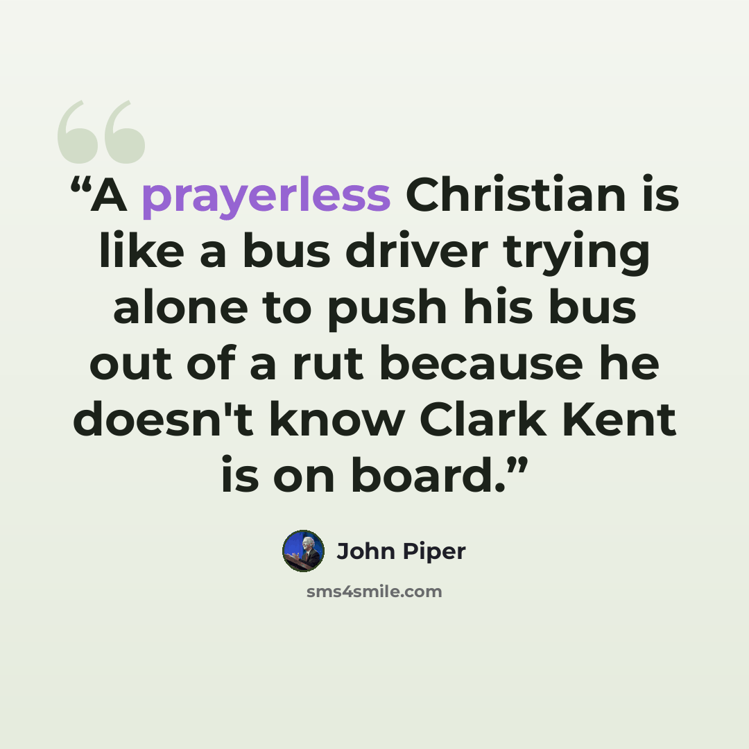“A prayerless Christian is like a bus driver trying alone to push his bus out of a rut because he doesn't know Clark Kent is on board.” quote by John Piper