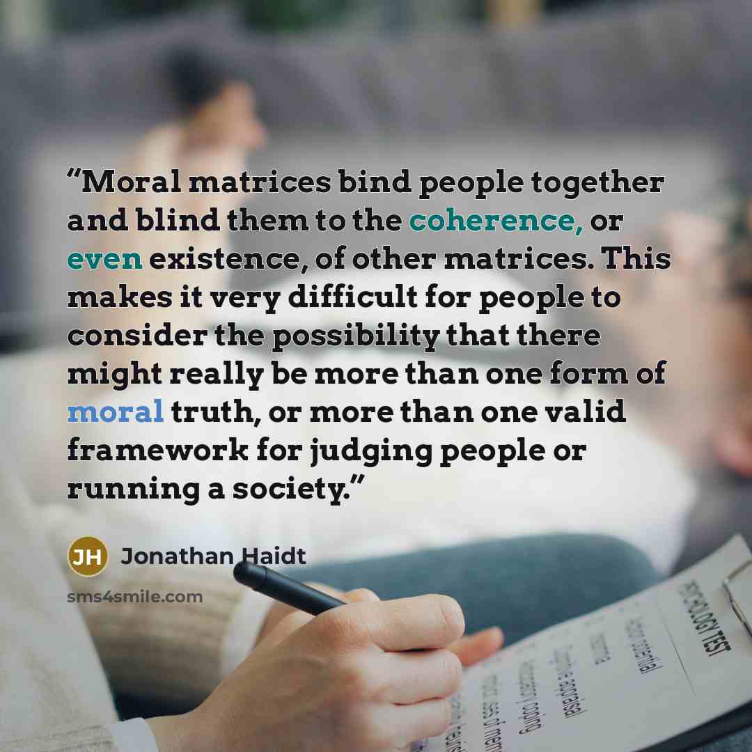 “Moral matrices bind people together and blind them to the coherence, or even existence, of other matrices. This makes it very difficult for people to consider the possibility that there might really be more than one form of moral truth, or more than one valid framework for judging people or…” quote by Jonathan Haidt