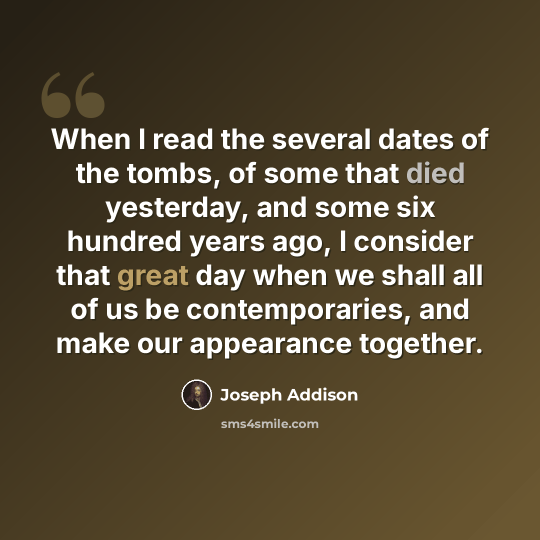 “When I read the several dates of the tombs, of some that died yesterday, and some six hundred years ago, I consider that great day when we shall all of us be contemporaries, and make our appearance together.” quote by Joseph Addison