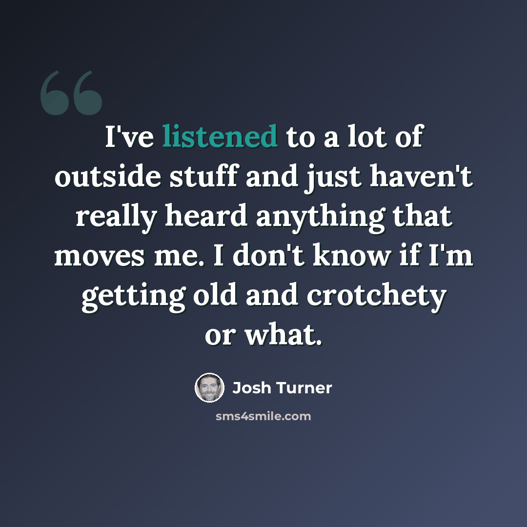 “I've listened to a lot of outside stuff and just haven't really heard anything that moves me. I don't know if I'm getting old and crotchety or what.” quote by Josh Turner