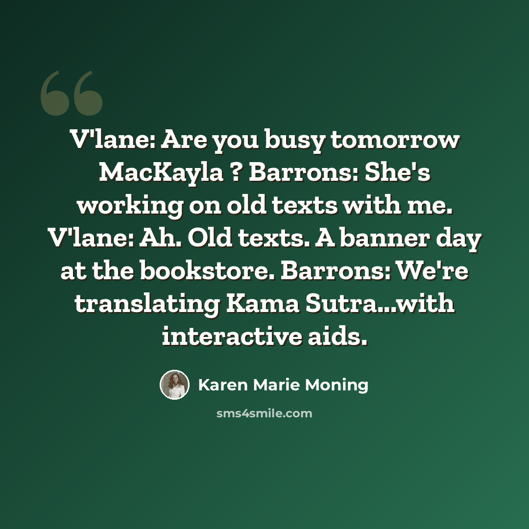 “V'lane: Are you busy tomorrow MacKayla ? Barrons: She's working on old texts with me. V'lane: Ah. Old texts. A banner day at the bookstore. Barrons: We're translating Kama Sutra...with interactive aids.” quote by Karen Marie Moning