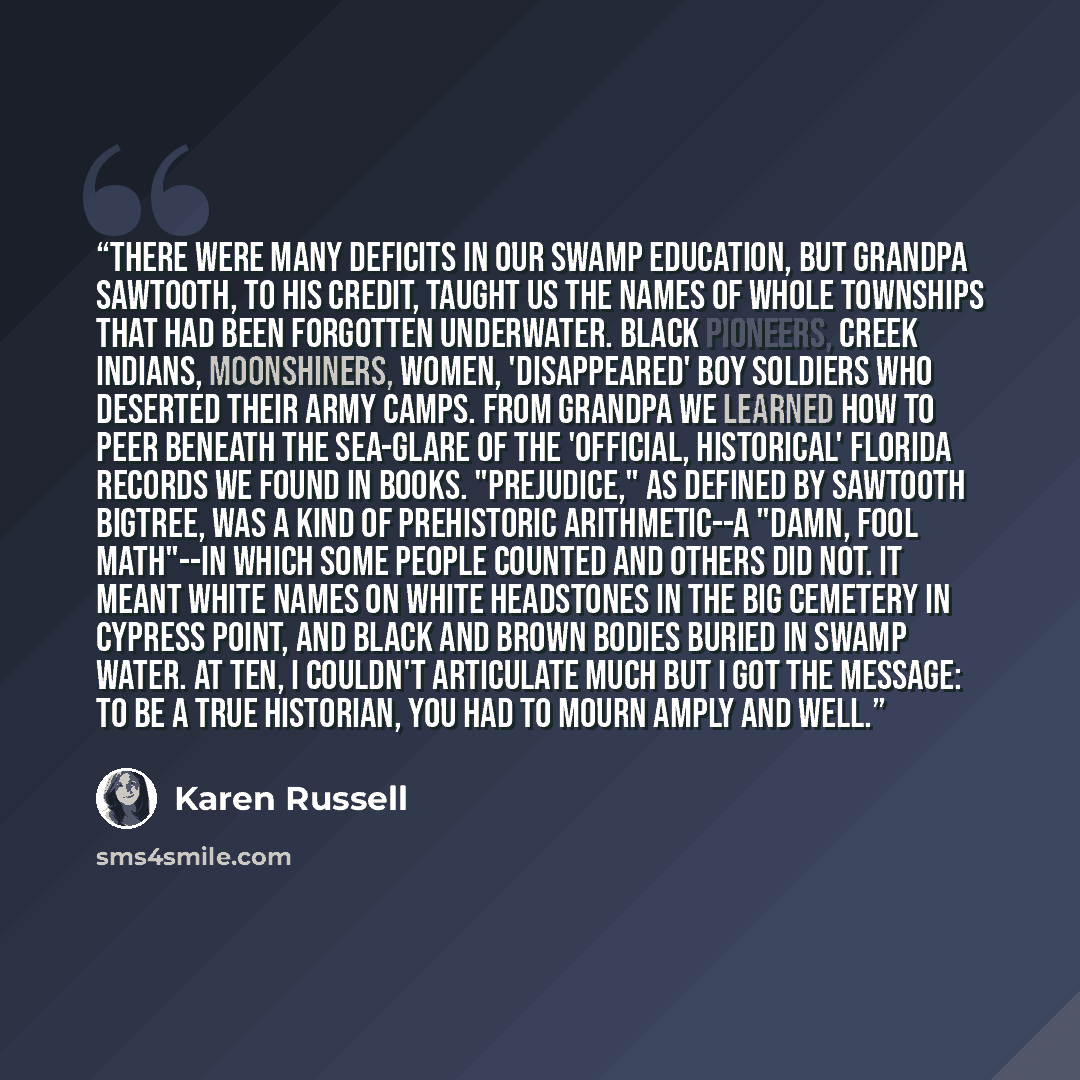 “There were many deficits in our swamp education, but Grandpa Sawtooth, to his credit, taught us the names of whole townships that had been forgotten underwater. Black pioneers, Creek Indians, moonshiners, women, 'disappeared' boy soldiers who deserted their army camps. From Grandpa we learned how…” quote by Karen Russell
