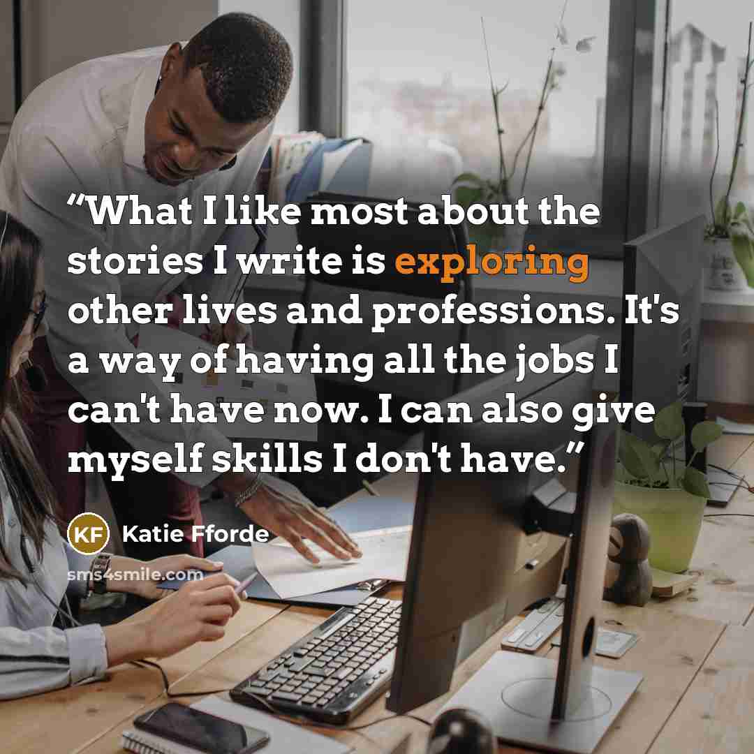“What I like most about the stories I write is exploring other lives and professions. It's a way of having all the jobs I can't have now. I can also give myself skills I don't have.” quote by Katie Fforde