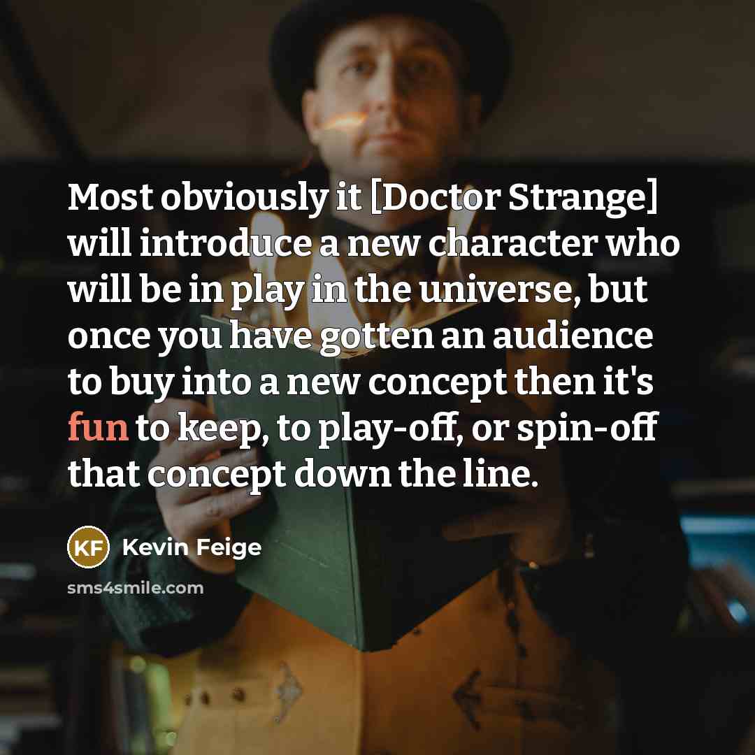 “Most obviously it [Doctor Strange] will introduce a new character who will be in play in the universe, but once you have gotten an audience to buy into a new concept then it's fun to keep, to play-off, or spin-off that concept down the line.” quote by Kevin Feige