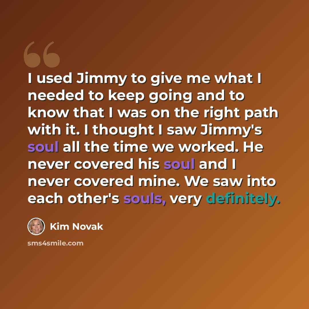 “I used Jimmy to give me what I needed to keep going and to know that I was on the right path with it. I thought I saw Jimmy's soul all the time we worked. He never covered his soul and I never covered mine. We saw into each other's souls, very definitely.” quote by Kim Novak