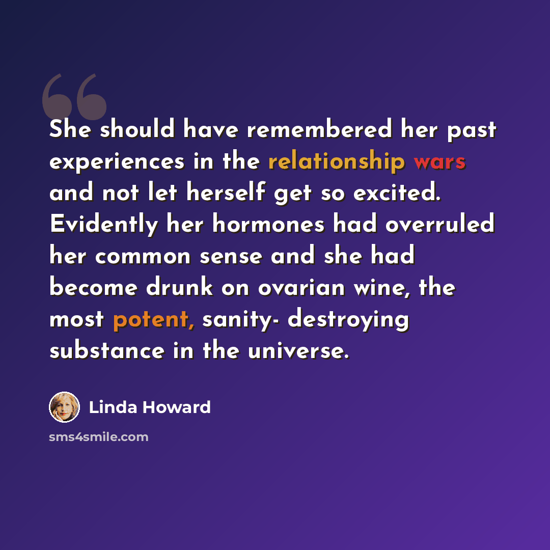 “She should have remembered her past experiences in the relationship wars and not let herself get so excited. Evidently her hormones had overruled her common sense and she had become drunk on ovarian wine, the most potent, sanity- destroying substance in the universe.” quote by Linda Howard