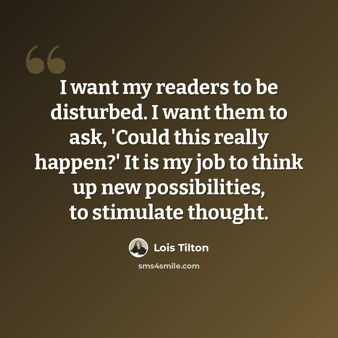 “I want my readers to be disturbed. I want them to ask, 'Could this really happen?' It is my job to think up new possibilities, to stimulate thought.” quote by Lois Tilton