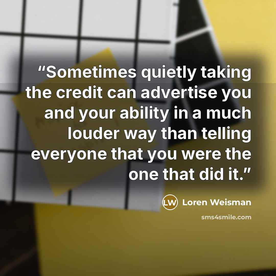 “Sometimes quietly taking the credit can advertise you and your ability in a much louder way than telling everyone that you were the one that did it.” quote by Loren Weisman