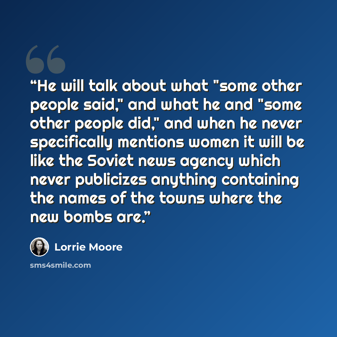 “He will talk about what "some other people said," and what he and "some other people did," and when he never specifically mentions women it will be like the Soviet news agency which never publicizes anything containing the names of the towns where the new bombs are.” quote by Lorrie Moore