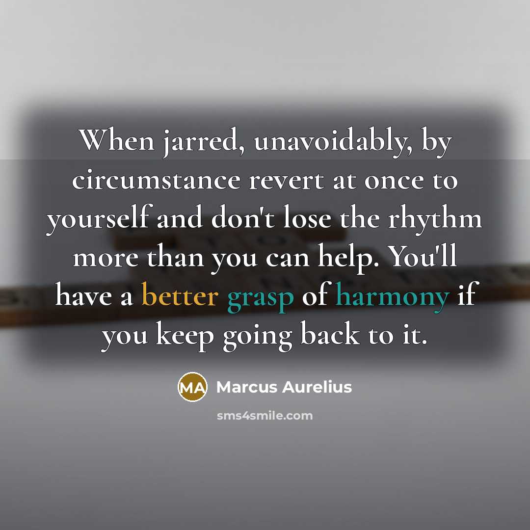 “When jarred, unavoidably, by circumstance revert at once to yourself and don't lose the rhythm more than you can help. You'll have a better grasp of harmony if you keep going back to it.” quote by Marcus Aurelius