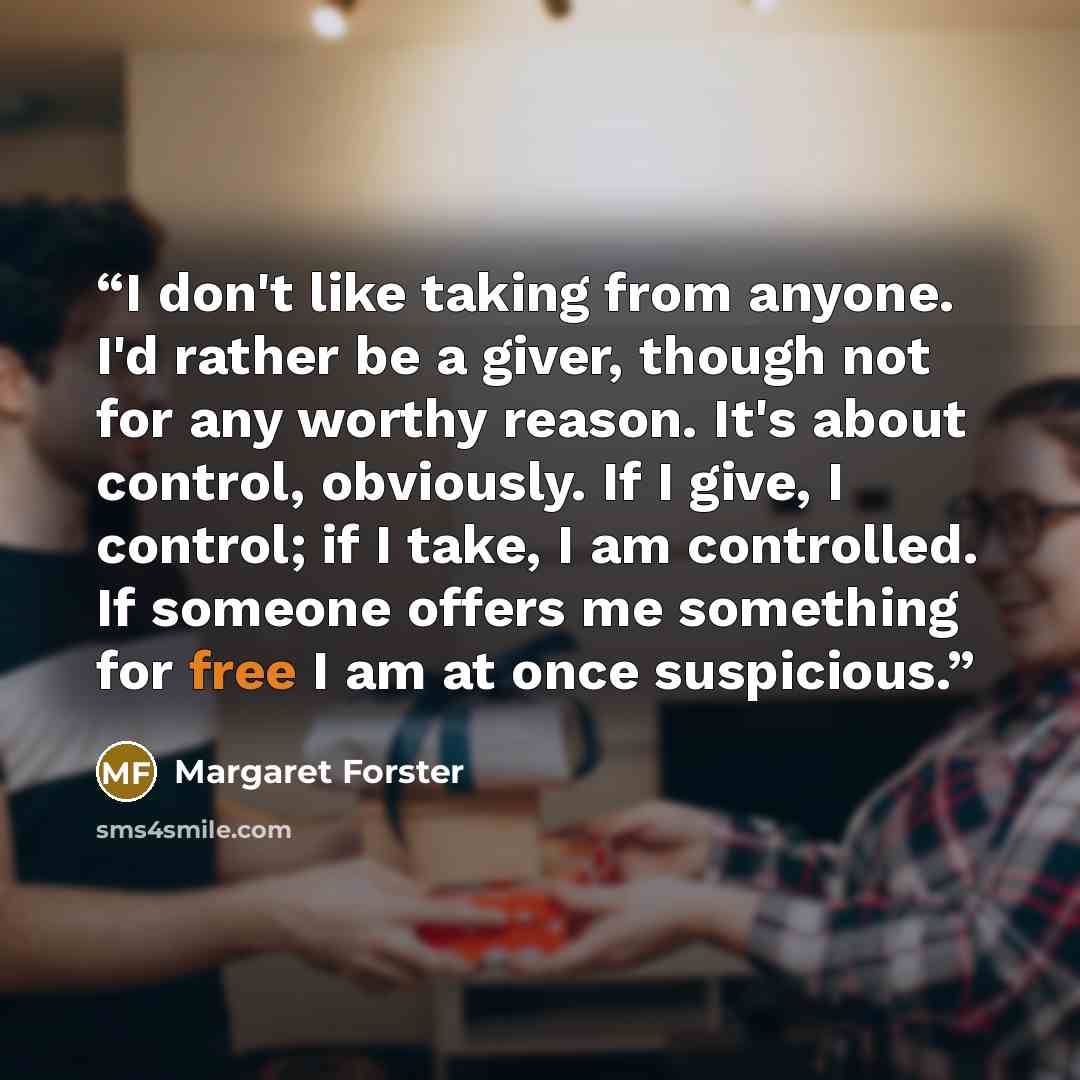“I don't like taking from anyone. I'd rather be a giver, though not for any worthy reason. It's about control, obviously. If I give, I control; if I take, I am controlled. If someone offers me something for free I am at once suspicious.” quote by Margaret Forster