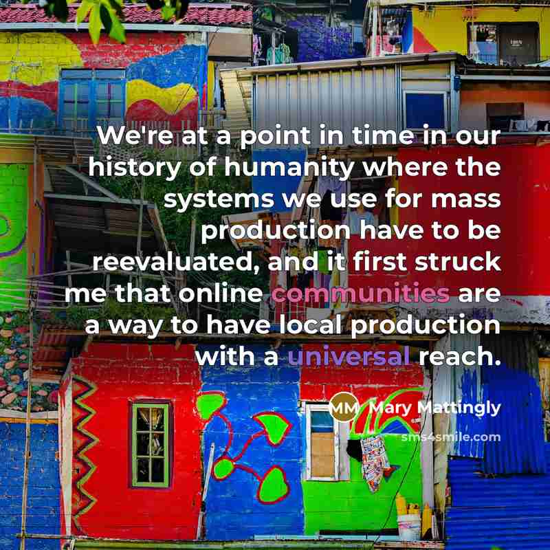 “We're at a point in time in our history of humanity where the systems we use for mass production have to be reevaluated, and it first struck me that online communities are a way to have local production with a universal reach.” quote by Mary Mattingly