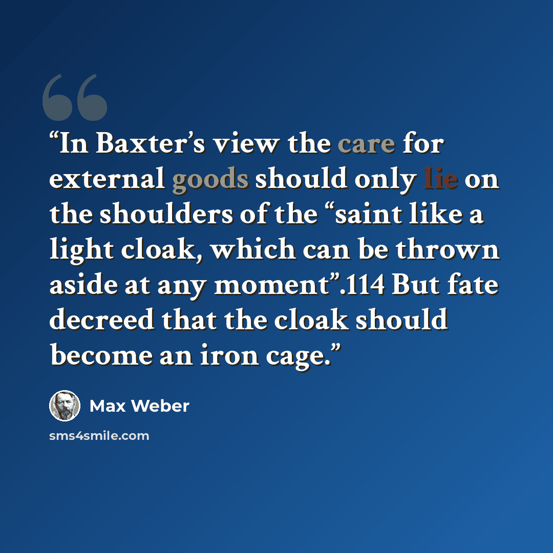 “In Baxter’s view the care for external goods should only lie on the shoulders of the “saint like a light cloak, which can be thrown aside at any moment”.114 But fate decreed that the cloak should become an iron cage.” quote by Max Weber