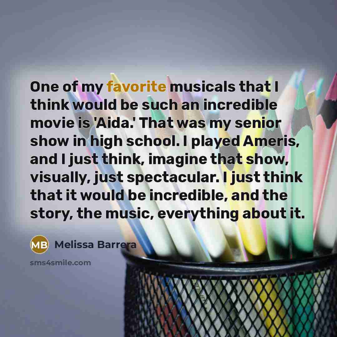 “One of my favorite musicals that I think would be such an incredible movie is 'Aida.' That was my senior show in high school. I played Ameris, and I just think, imagine that show, visually, just spectacular. I just think that it would be incredible, and the story, the music, everything about it.” quote by Melissa Barrera