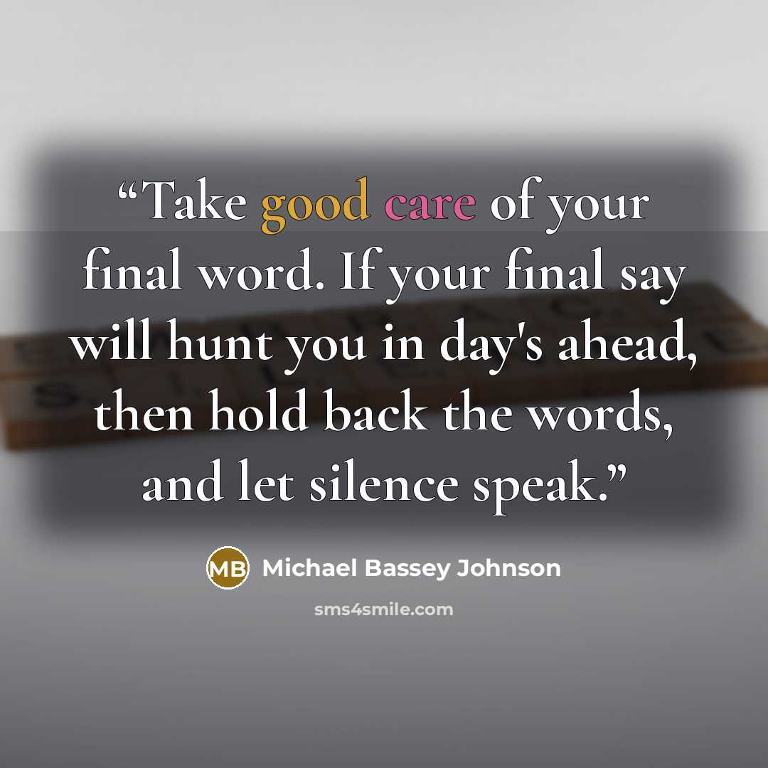 “Take good care of your final word. If your final say will hunt you in day's ahead, then hold back the words, and let silence speak.” quote by Michael Bassey Johnson