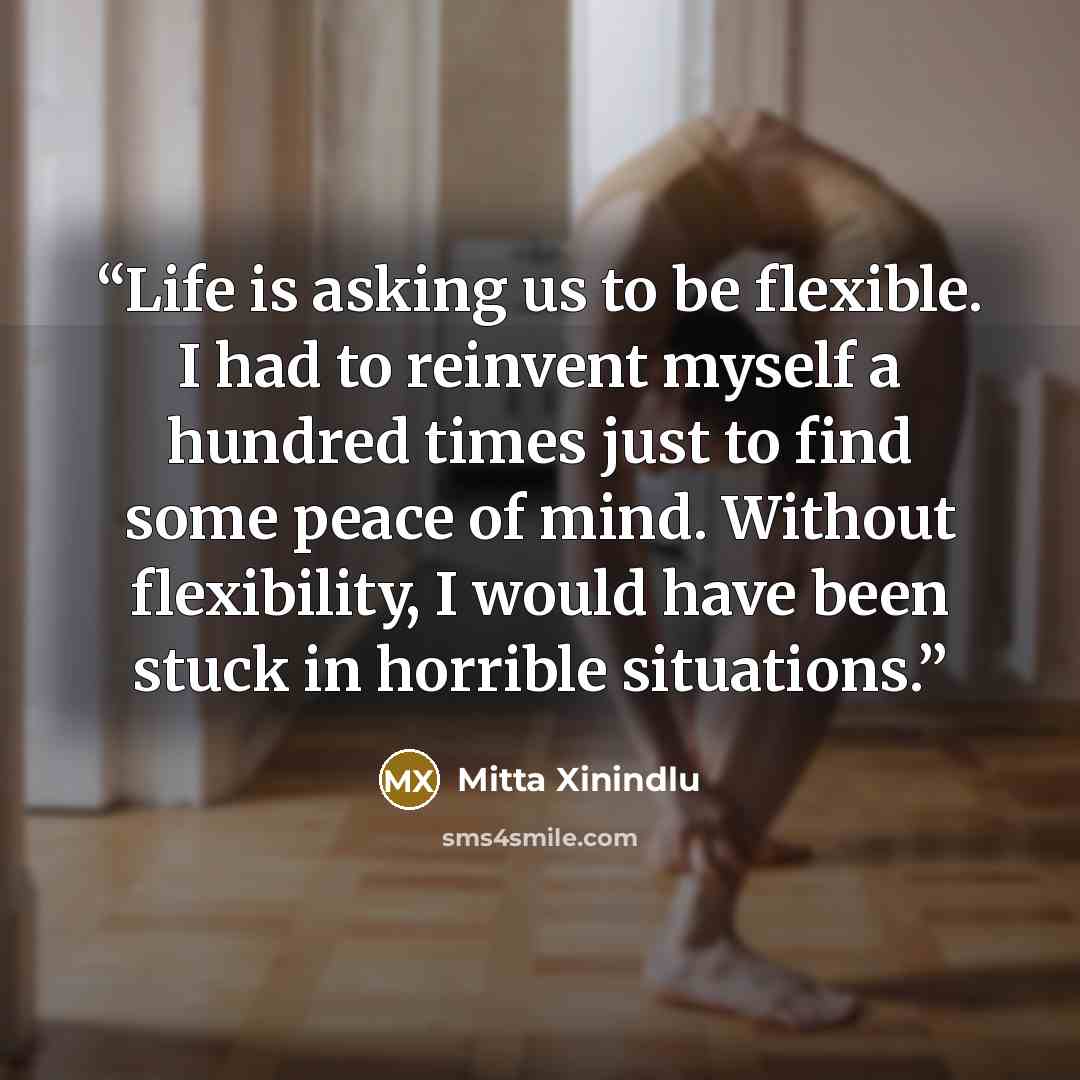 “Life is asking us to be flexible. I had to reinvent myself a hundred times just to find some peace of mind. Without flexibility, I would have been stuck in horrible situations.” quote by Mitta Xinindlu