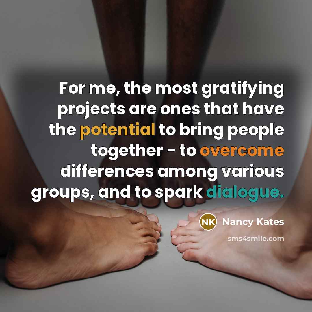 “For me, the most gratifying projects are ones that have the potential to bring people together - to overcome differences among various groups, and to spark dialogue.” quote by Nancy Kates