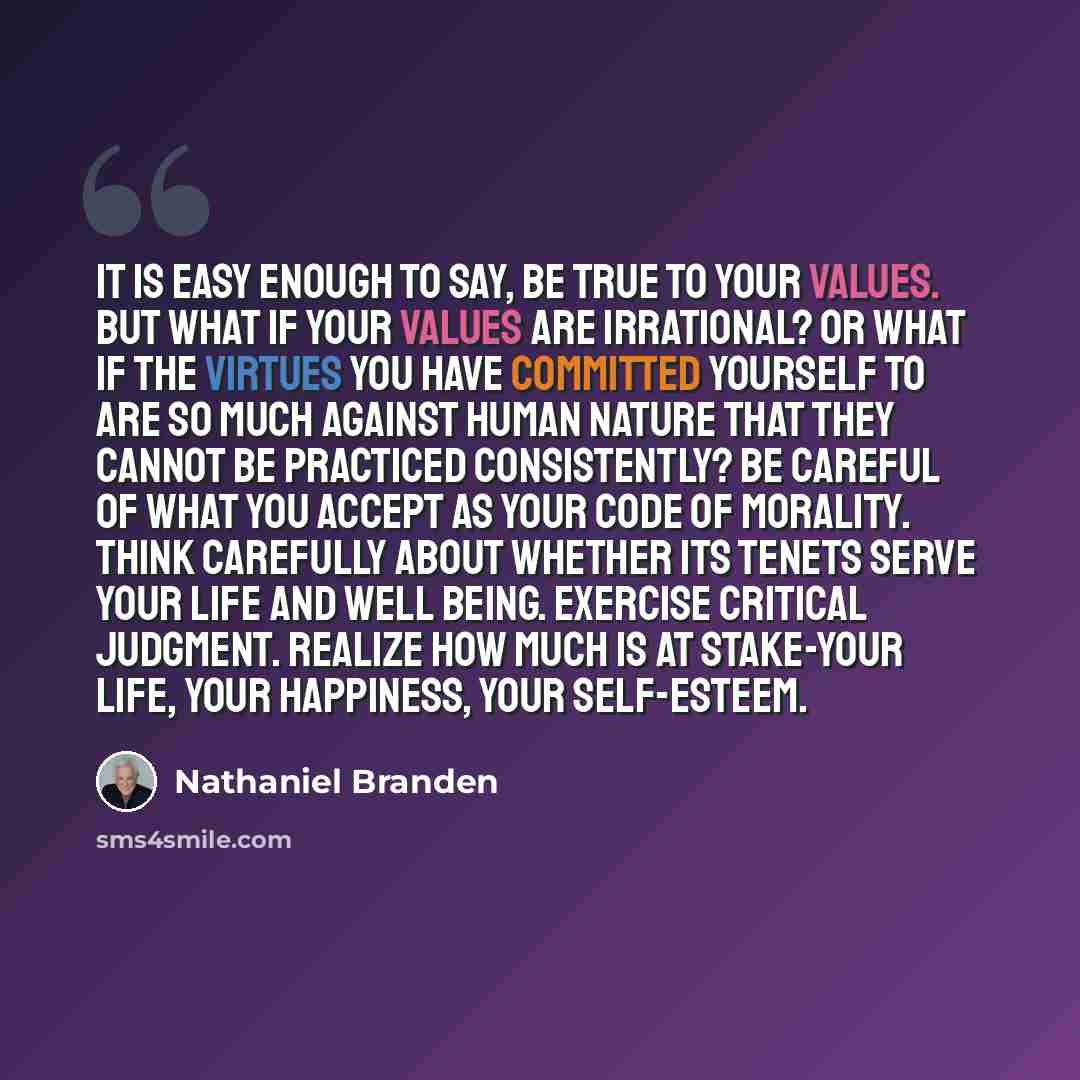 “It is easy enough to say, Be true to your values. But what if your values are irrational? Or what if the virtues you have committed yourself to are so much against human nature that they cannot be practiced consistently? Be careful of what you accept as your code of morality. Think carefully about…” quote by Nathaniel Branden
