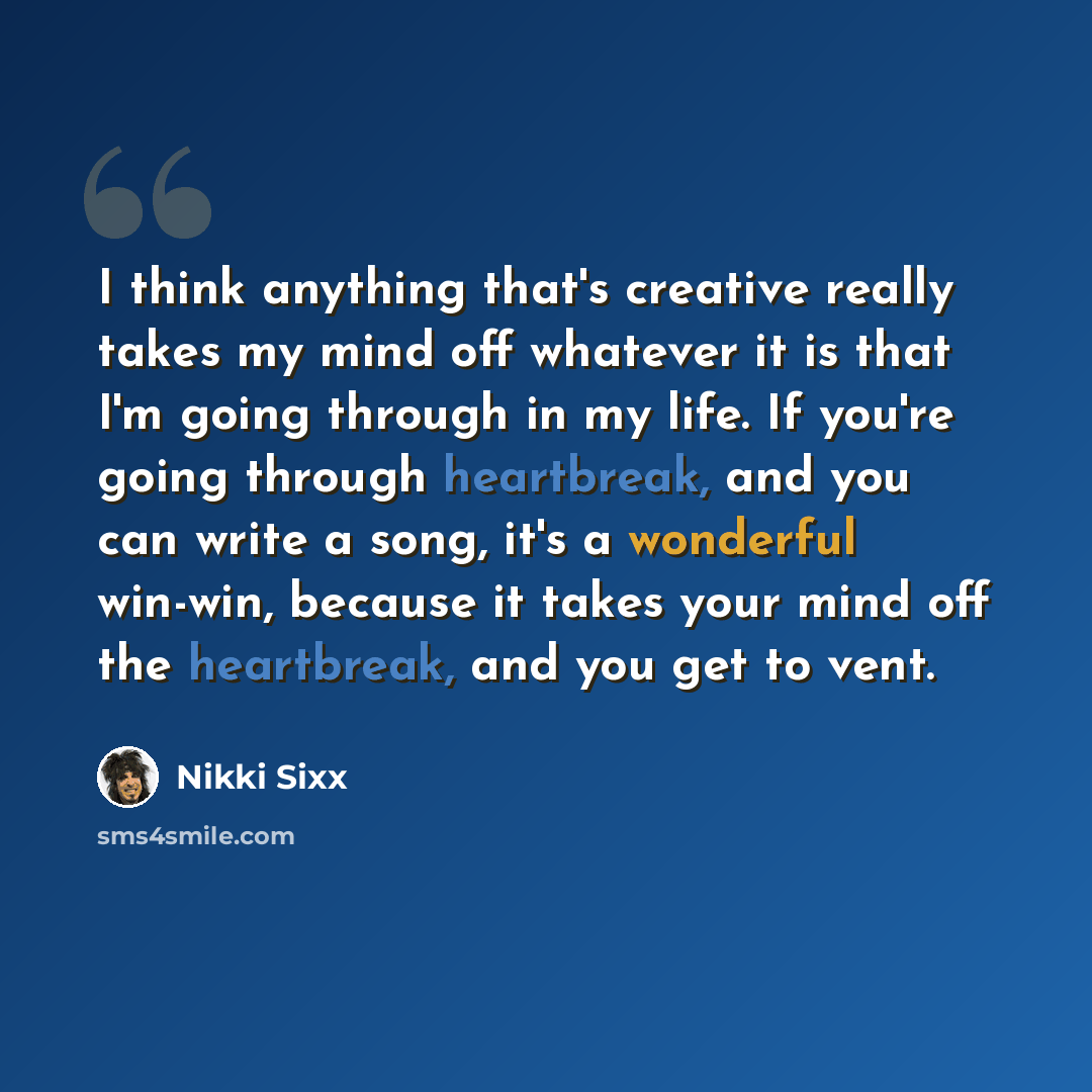 “I think anything that's creative really takes my mind off whatever it is that I'm going through in my life. If you're going through heartbreak, and you can write a song, it's a wonderful win-win, because it takes your mind off the heartbreak, and you get to vent.” quote by Nikki Sixx